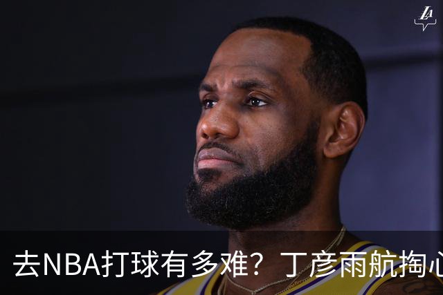 去NBA打球有多难？丁彦雨航掏心窝子，给年轻人讲透留洋残酷往事